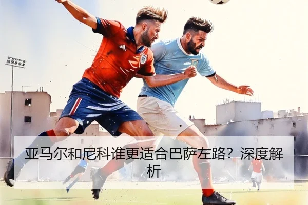 亚马尔和尼科谁更适合巴萨左路？深度解析